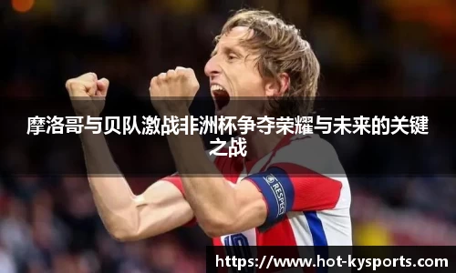 摩洛哥与贝队激战非洲杯争夺荣耀与未来的关键之战