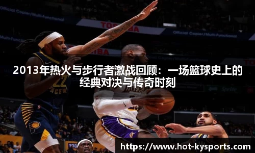 2013年热火与步行者激战回顾：一场篮球史上的经典对决与传奇时刻
