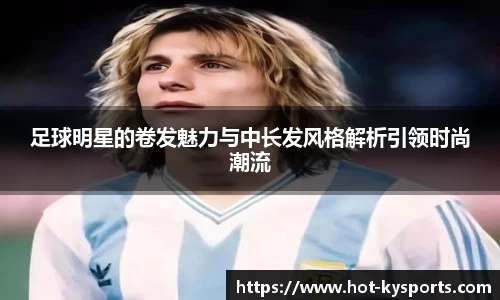 足球明星的卷发魅力与中长发风格解析引领时尚潮流