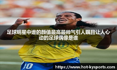 足球明星中谁的颜值最高最帅气引人瞩目让人心动的足球偶像是谁