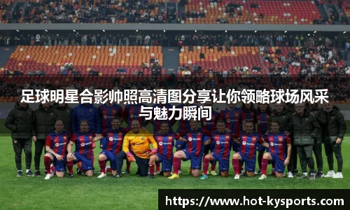 足球明星合影帅照高清图分享让你领略球场风采与魅力瞬间